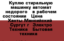 Куплю стиральную машинку-автомат недорого,  в рабочем состоянии › Цена ­ 2 000 - Ханты-Мансийский, Сургут г. Электро-Техника » Бытовая техника   